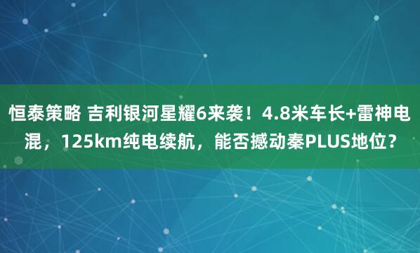 恒泰策略 吉利银河星耀6来袭！4.8米车长+雷神电混，125km纯电续航，能否撼动秦PLUS地位？