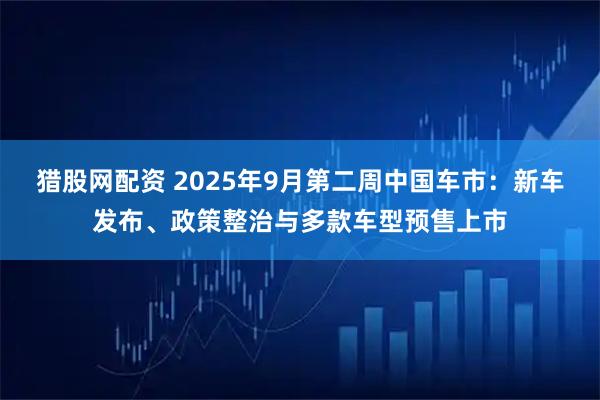 猎股网配资 2025年9月第二周中国车市：新车发布、政策整治与多款车型预售上市