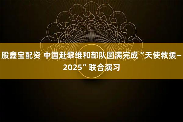 股鑫宝配资 中国赴黎维和部队圆满完成“天使救援—2025”联合演习