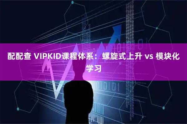 配配查 VIPKID课程体系：螺旋式上升 vs 模块化学习