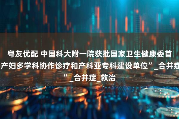 粤友优配 中国科大附一院获批国家卫生健康委首批“孕产妇多学科协作诊疗和产科亚专科建设单位”_合并症_救治