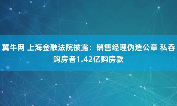 翼牛网 上海金融法院披露：销售经理伪造公章 私吞购房者1.42亿购房款