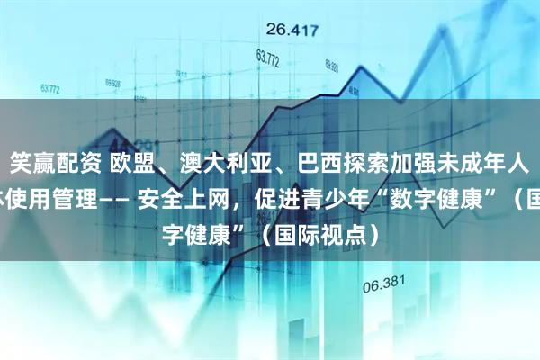 笑赢配资 欧盟、澳大利亚、巴西探索加强未成年人社交媒体使用管理—— 安全上网，促进青少年“数字健康”（国际视点）