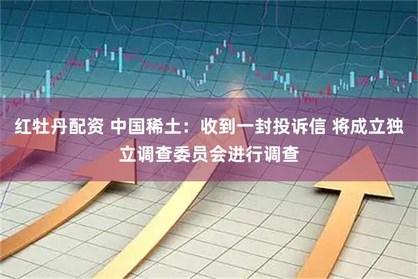红牡丹配资 中国稀土：收到一封投诉信 将成立独立调查委员会进行调查