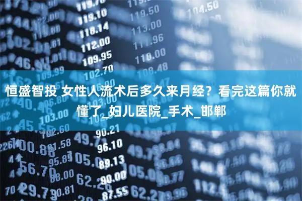 恒盛智投 女性人流术后多久来月经？看完这篇你就懂了_妇儿医院_手术_邯郸