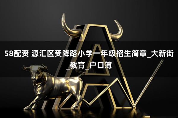 58配资 源汇区受降路小学一年级招生简章_大新街_教育_户口簿