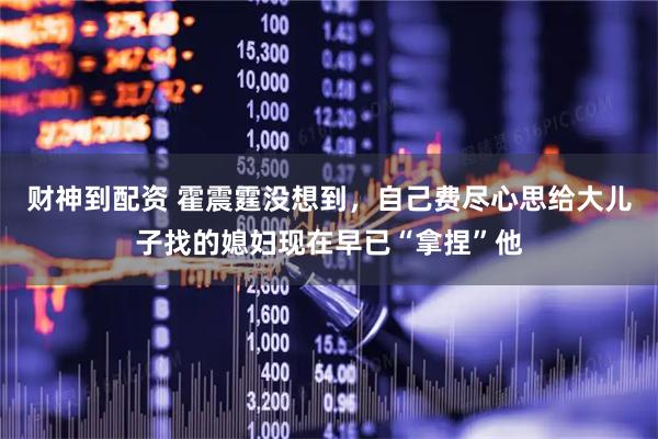 财神到配资 霍震霆没想到，自己费尽心思给大儿子找的媳妇现在早已“拿捏”他