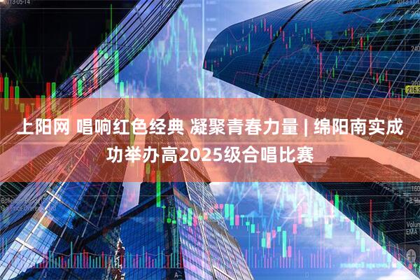 上阳网 唱响红色经典 凝聚青春力量 | 绵阳南实成功举办高2025级合唱比赛