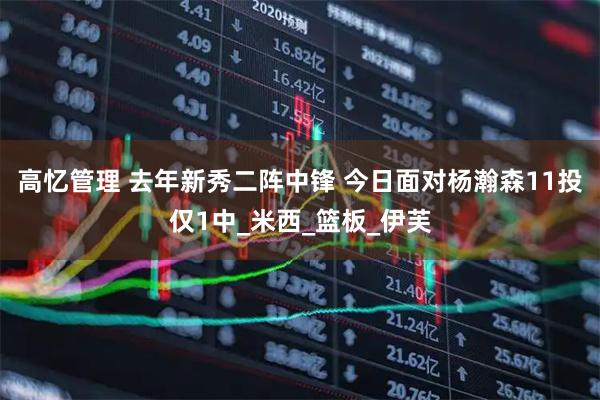 高忆管理 去年新秀二阵中锋 今日面对杨瀚森11投仅1中_米西_篮板_伊芙