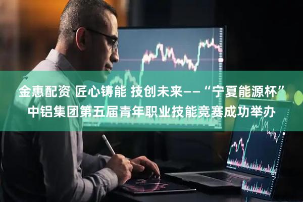 金惠配资 匠心铸能 技创未来——“宁夏能源杯”中铝集团第五届青年职业技能竞赛成功举办