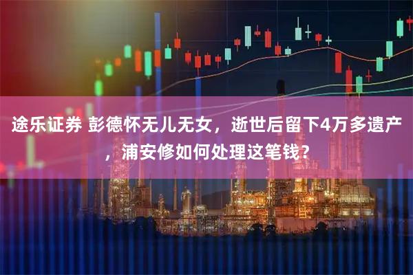 途乐证券 彭德怀无儿无女，逝世后留下4万多遗产，浦安修如何处理这笔钱？