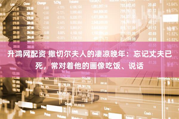 升鸿网配资 撒切尔夫人的凄凉晚年：忘记丈夫已死，常对着他的画像吃饭、说话
